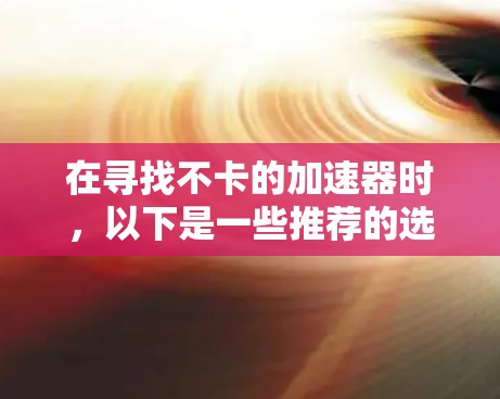 在寻找不卡的加速器时,以下是一些推荐的选择,它们在性能和用户体验上表现出色,同时易于使用