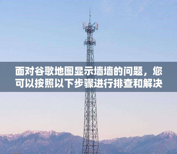 面对谷歌地图显示墙墙的问题，您可以按照以下步骤进行排查和解决