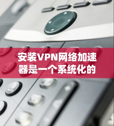 安装VPN网络加速器是一个系统化的过程，涉及多个步骤和设置。以下是详细的指南，帮助你顺利安装和使用VPN网络加速器