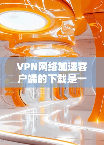 VPN网络加速客户端的下载是一个容易操作的过程，但需要确保您选择的是安全且正确的工具。以下是一些常见的VPN网络加速客户端推荐，它们都是免费的且功能全面