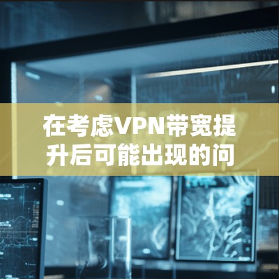 在考虑VPN带宽提升后可能出现的问题时,可以总结出以下几点主要原因 在考虑VPN带宽提升后可能出现的问题时,可以总结出以下几点主要原因