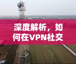深度解析,如何在VPN社交应用中实现安全与高效连接 深度解析,如何在VPN社交应用中实现安全与高效连接