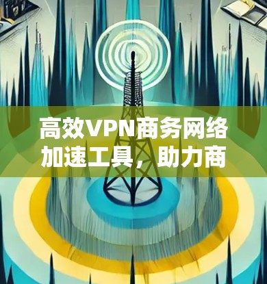 高效VPN商务网络加速工具,助力商务活动的高效与便捷 高效VPN商务网络加速工具,助力商务活动的高效与便捷