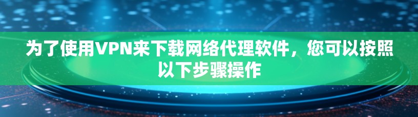 为了使用VPN来下载网络代理软件，您可以按照以下步骤操作