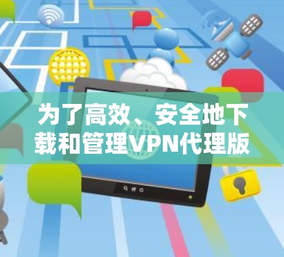 为了高效、安全地下载和管理VPN代理版,您可以按照以下步骤操作 为了高效、安全地下载和管理VPN代理版,您可以按照以下步骤操作