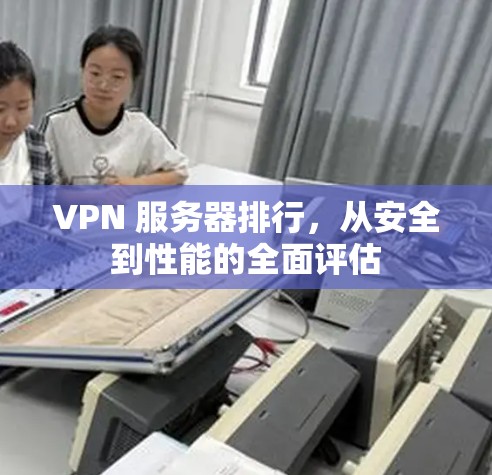 VPN 服务器排行,从安全到性能的全面评估 VPN 服务器排行,从安全到性能的全面评估