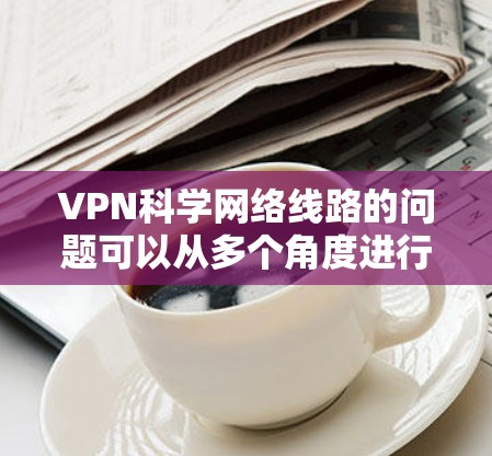 VPN科学网络线路的问题可以从多个角度进行分析，以下是一些关键点的总结