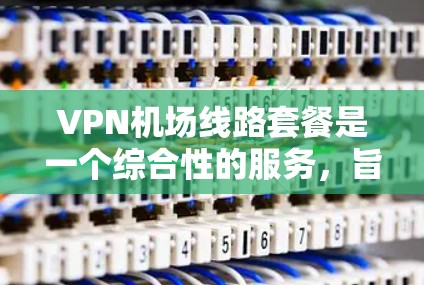VPN机场线路套餐是一个综合性的服务，旨在为机场用户提供VPN连接的便利。以下是一个结构化的总结，涵盖主要方面