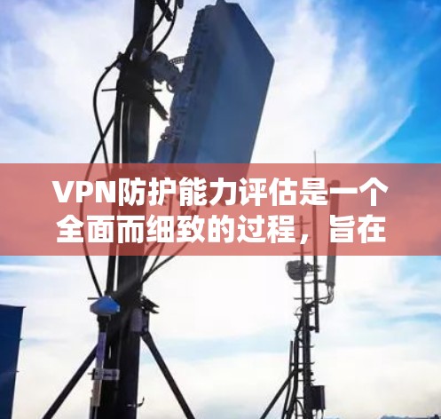 VPN防护能力评估是一个全面而细致的过程，旨在确保用户在使用VPN时获得安全、可靠的信息保护。以下是对VPN防护能力评估的详细分析和总结