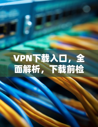 VPN下载入口,全面解析,下载前检查,下载后检查杀毒 VPN下载入口,全面解析,下载前检查,下载后检查杀毒