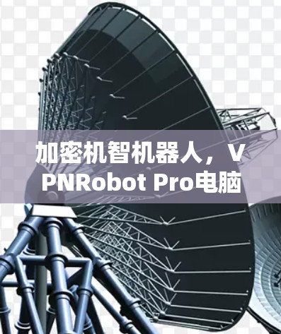 加密机智机器人,VPNRobot Pro电脑版让你在虚拟空间中优雅访问之美 加密机智机器人,VPNRobot Pro电脑版让你在虚拟空间中优雅访问之美